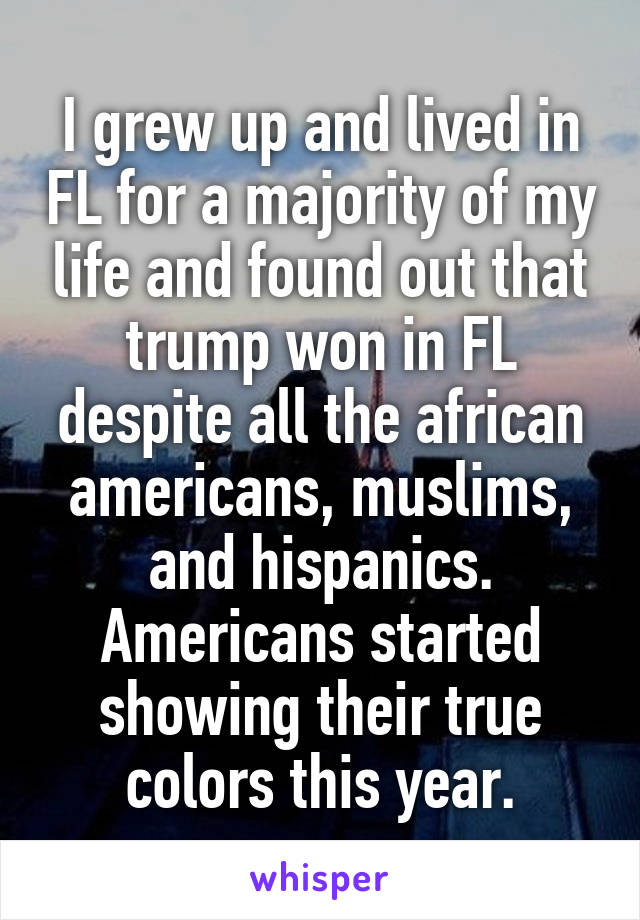 I grew up and lived in FL for a majority of my life and found out that trump won in FL despite all the african americans, muslims, and hispanics. Americans started showing their true colors this year.