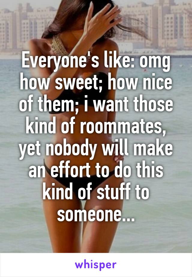 Everyone's like: omg how sweet; how nice of them; i want those kind of roommates, yet nobody will make an effort to do this kind of stuff to someone...