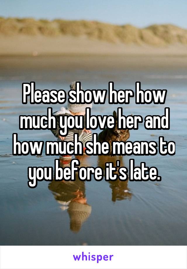 Please show her how much you love her and how much she means to you before it's late.