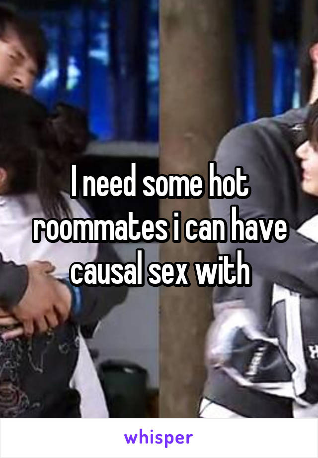 I need some hot roommates i can have causal sex with