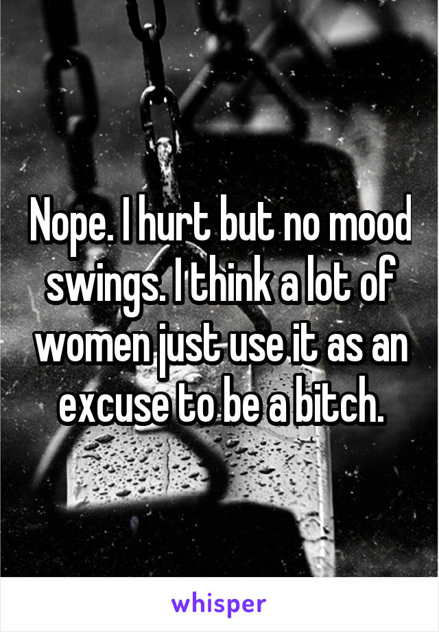 Nope. I hurt but no mood swings. I think a lot of women just use it as an excuse to be a bitch.