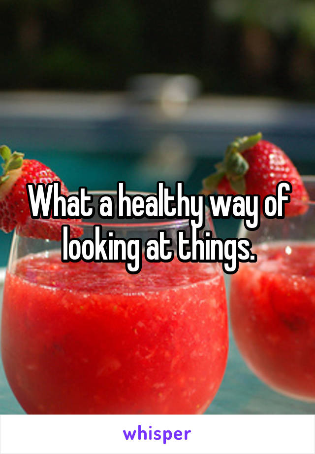 What a healthy way of looking at things.