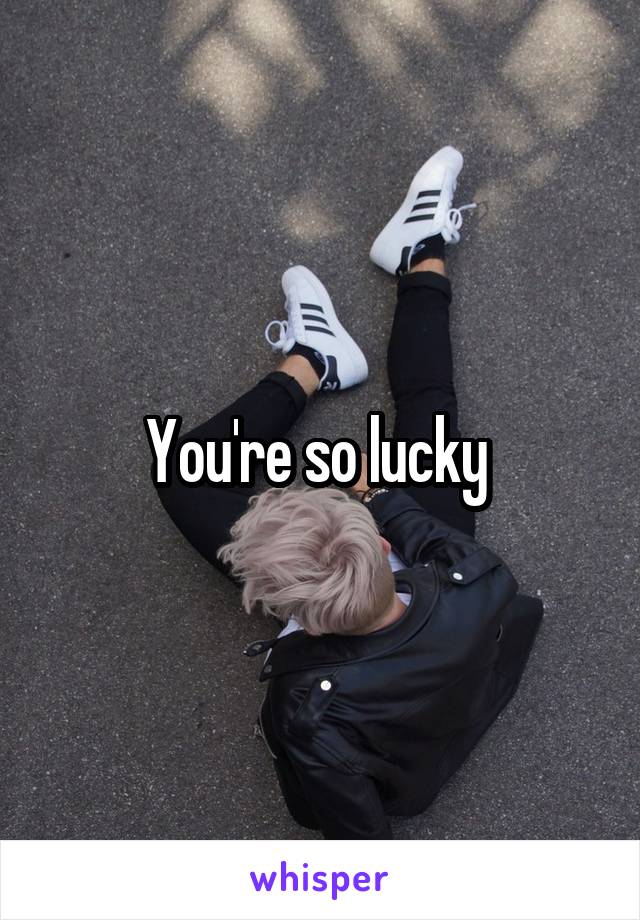 You're so lucky 