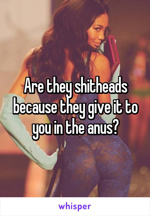 Are they shitheads because they give it to you in the anus?