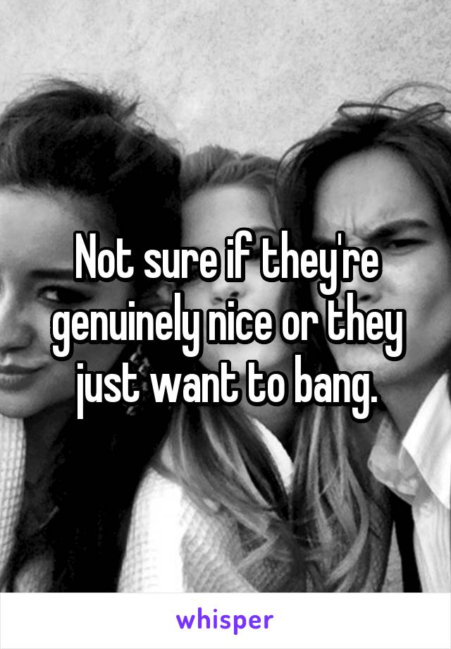 Not sure if they're genuinely nice or they just want to bang.