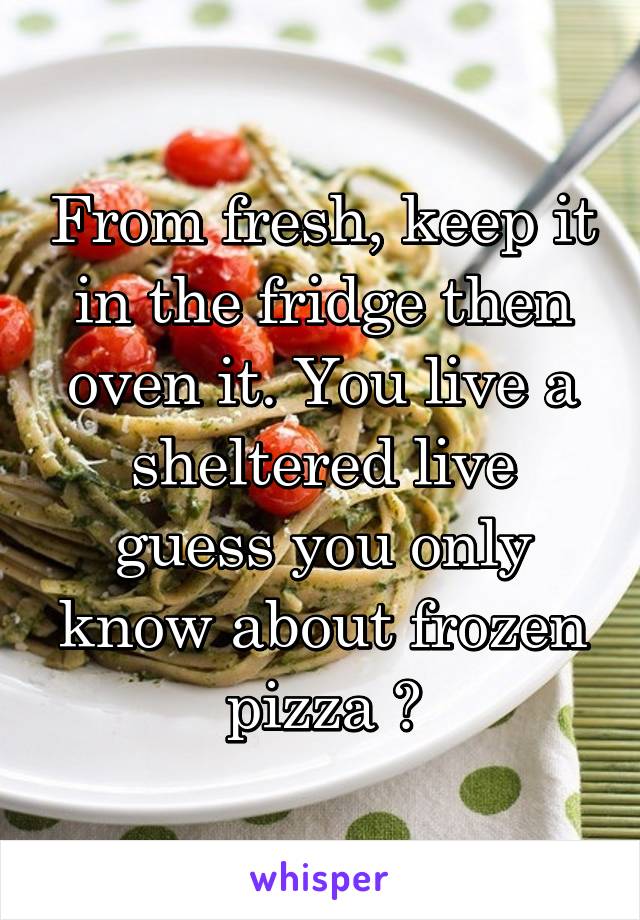 From fresh, keep it in the fridge then oven it. You live a sheltered live guess you only know about frozen pizza ?