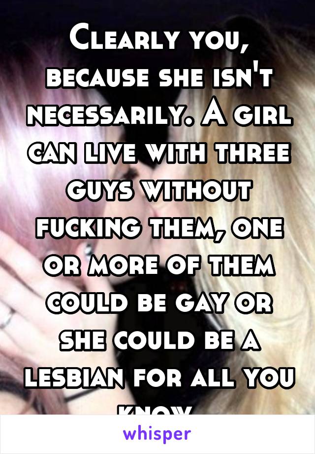 Clearly you, because she isn't necessarily. A girl can live with three guys without fucking them, one or more of them could be gay or she could be a lesbian for all you know.