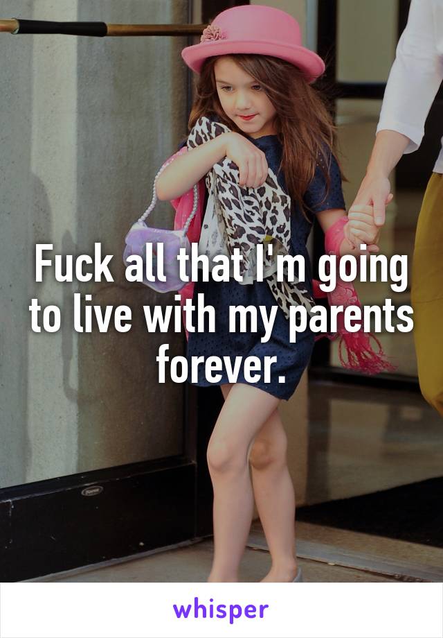 Fuck all that I'm going to live with my parents forever.