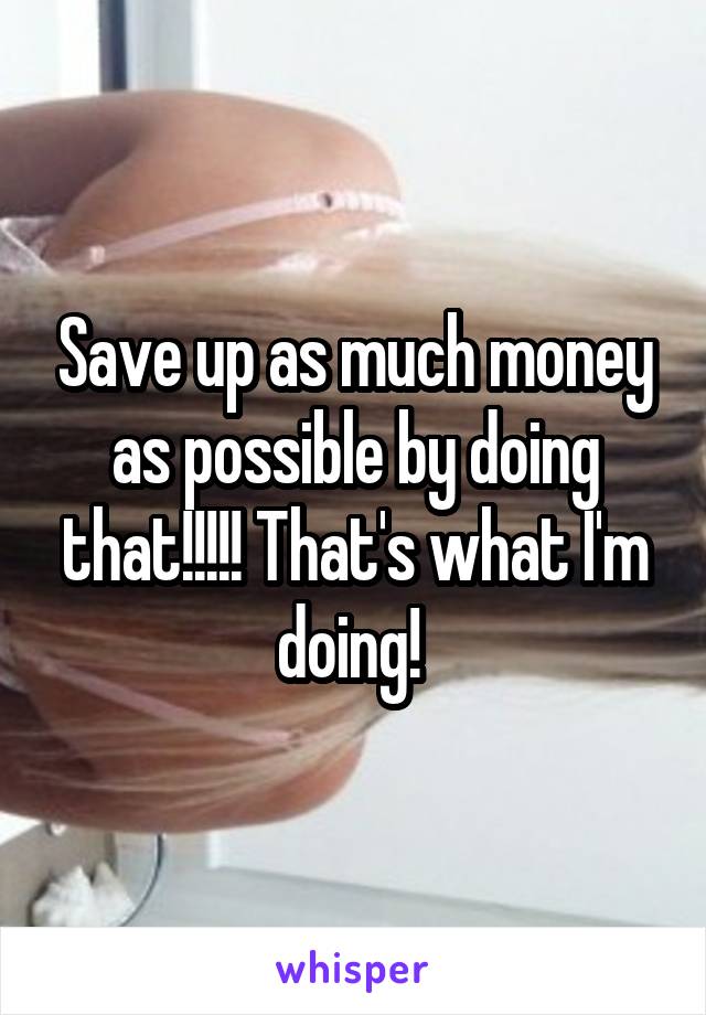 Save up as much money as possible by doing that!!!!! That's what I'm doing! 