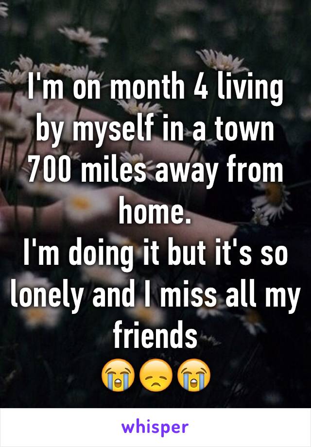 I'm on month 4 living by myself in a town 700 miles away from home. 
I'm doing it but it's so lonely and I miss all my friends 
😭😞😭