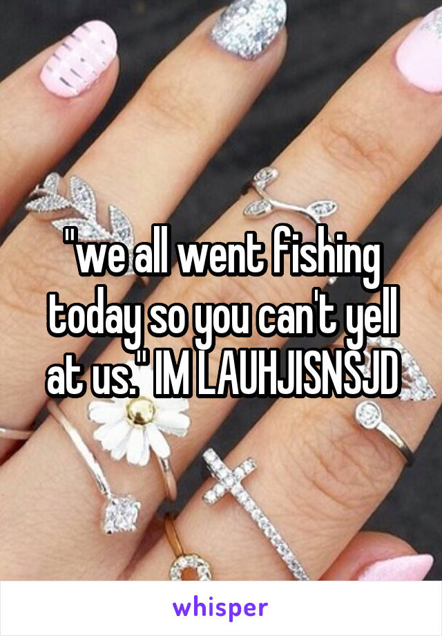 "we all went fishing today so you can't yell at us." IM LAUHJISNSJD