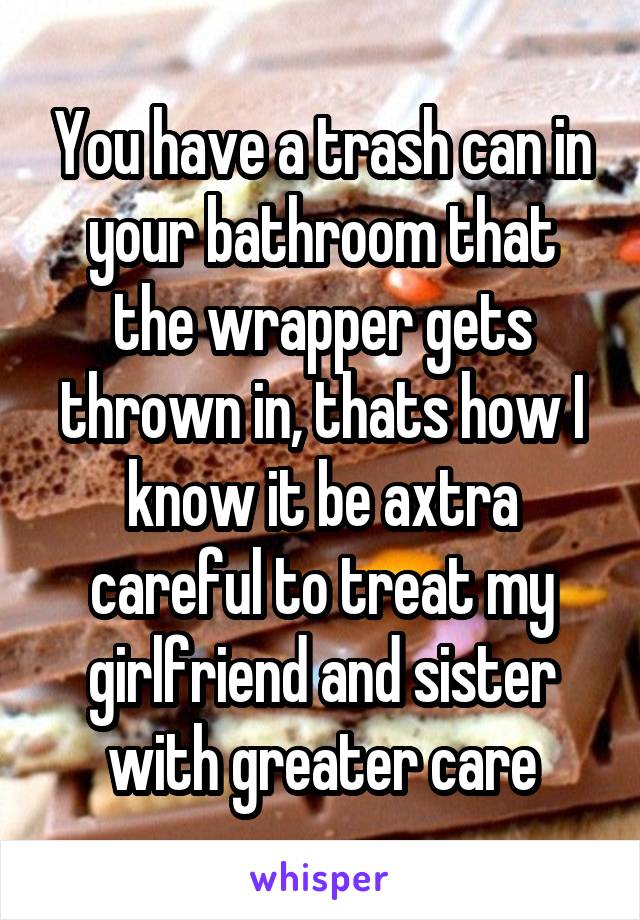 You have a trash can in your bathroom that the wrapper gets thrown in, thats how I know it be axtra careful to treat my girlfriend and sister with greater care