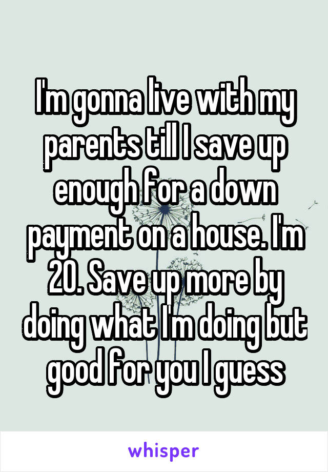 I'm gonna live with my parents till I save up enough for a down payment on a house. I'm 20. Save up more by doing what I'm doing but good for you I guess