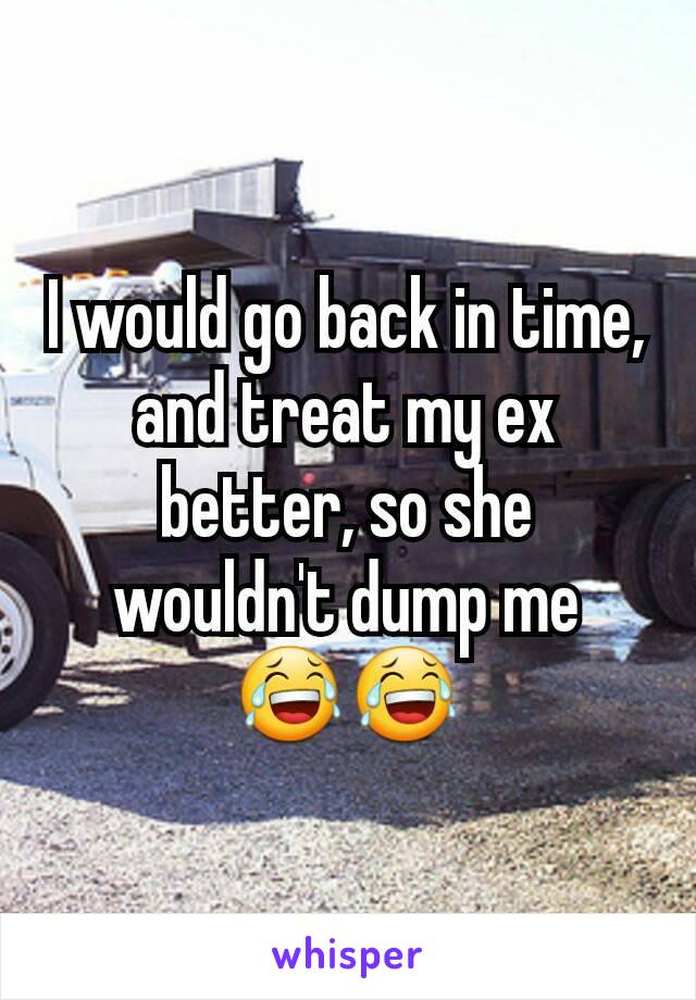 I would go back in time, and treat my ex better, so she wouldn't dump me 😂😂