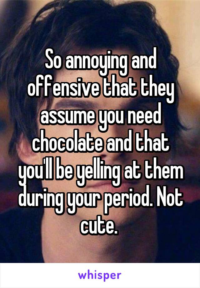 So annoying and offensive that they assume you need chocolate and that you'll be yelling at them during your period. Not cute. 