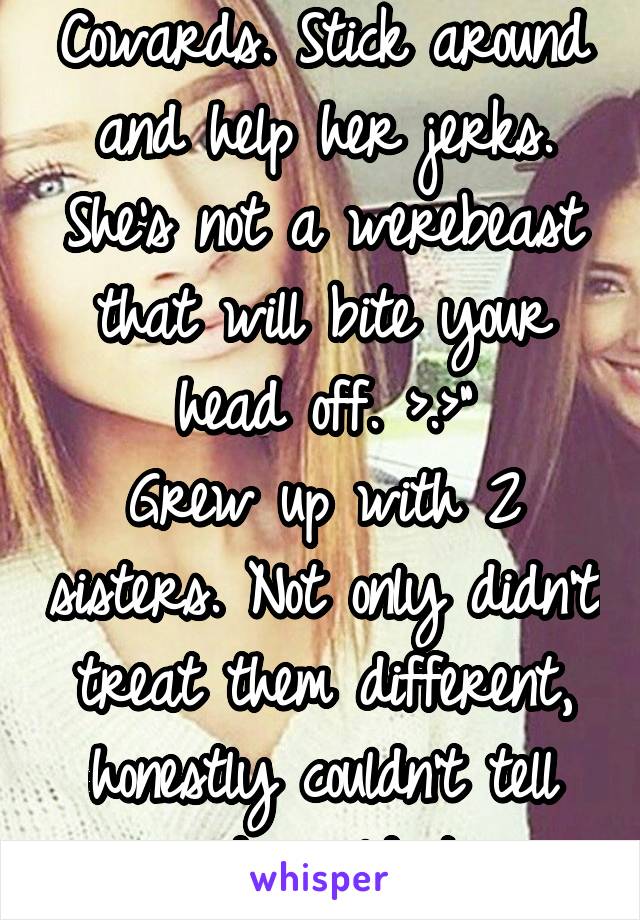 Cowards. Stick around and help her jerks. She's not a werebeast that will bite your head off. >.>"
Grew up with 2 sisters. Not only didn't treat them different, honestly couldn't tell and wouldn't 