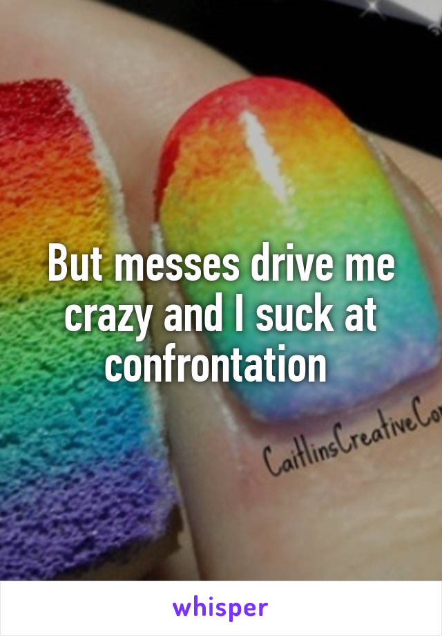 But messes drive me crazy and I suck at confrontation 