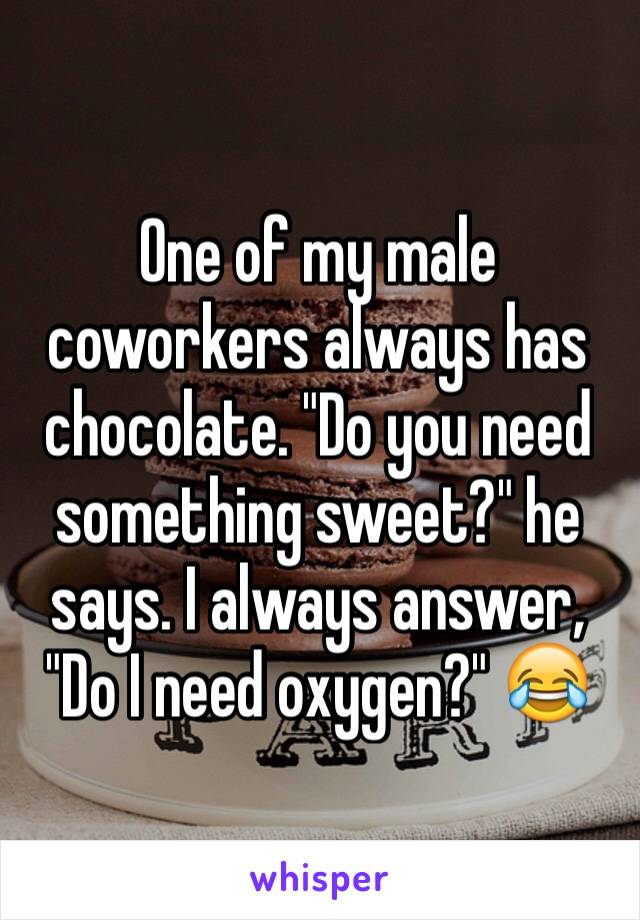 One of my male coworkers always has chocolate. "Do you need something sweet?" he says. I always answer, "Do I need oxygen?" 😂