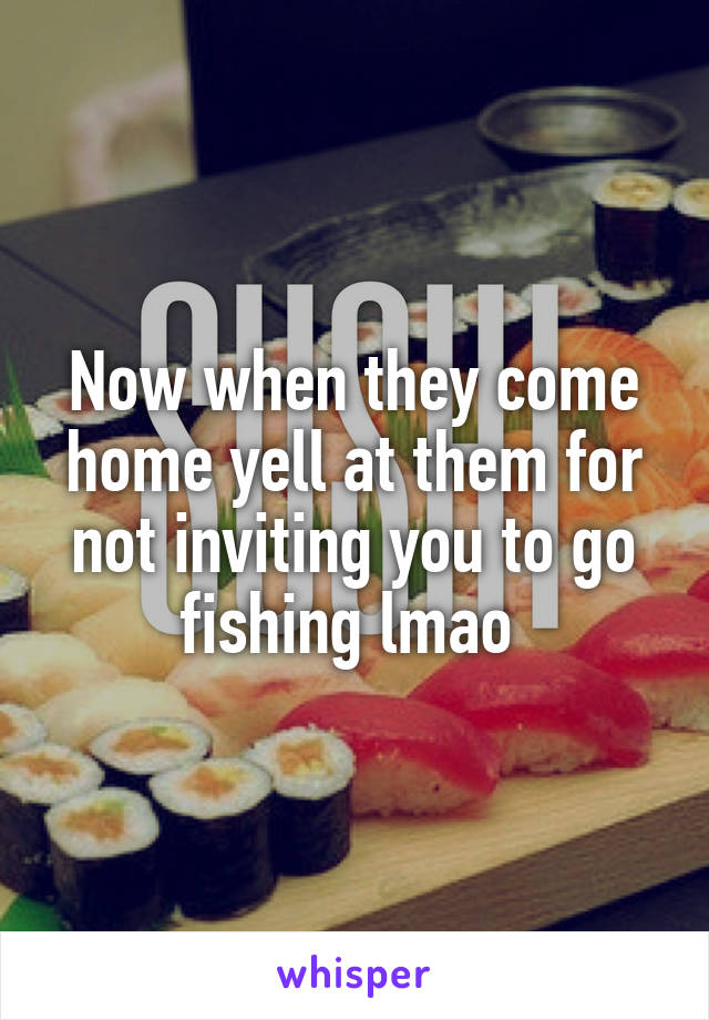 Now when they come home yell at them for not inviting you to go fishing lmao 