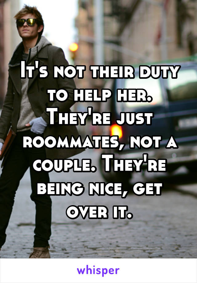 It's not their duty to help her. They're just roommates, not a couple. They're being nice, get over it.