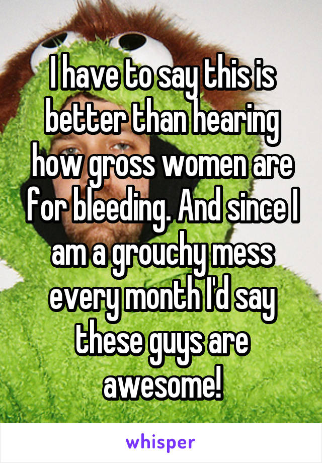 I have to say this is better than hearing how gross women are for bleeding. And since I am a grouchy mess every month I'd say these guys are awesome!