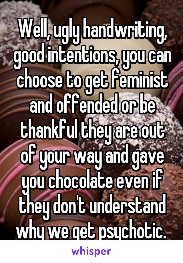 Well, ugly handwriting, good intentions, you can choose to get feminist and offended or be thankful they are out of your way and gave you chocolate even if they don't understand why we get psychotic. 