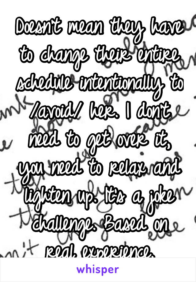 Doesn't mean they have to change their entire schedule intentionally to /avoid/ her. I don't need to get over it, you need to relax and lighten up. It's a joke challenge. Based on real experience.