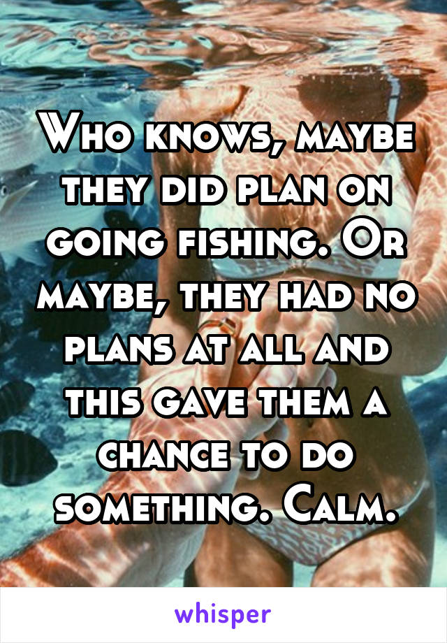 Who knows, maybe they did plan on going fishing. Or maybe, they had no plans at all and this gave them a chance to do something. Calm.