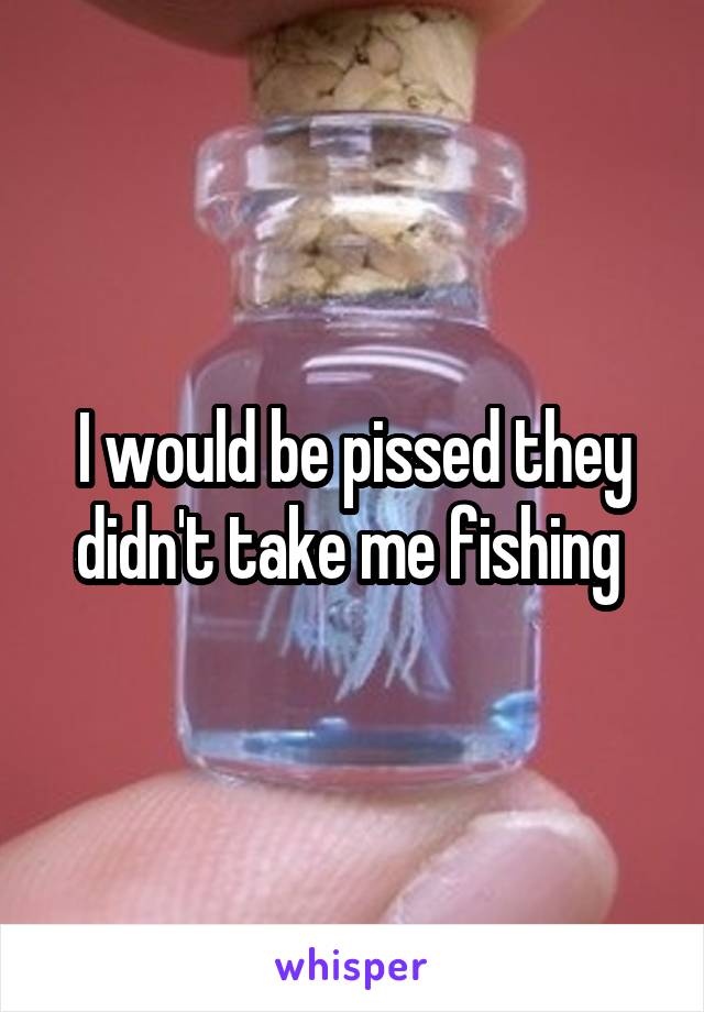 I would be pissed they didn't take me fishing 