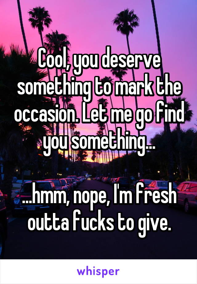 Cool, you deserve something to mark the occasion. Let me go find you something...

...hmm, nope, I'm fresh outta fucks to give.