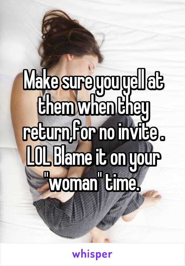 Make sure you yell at them when they return,for no invite . LOL Blame it on your "woman" time. 