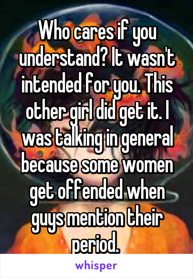 Who cares if you understand? It wasn't intended for you. This other girl did get it. I was talking in general because some women get offended when guys mention their period. 