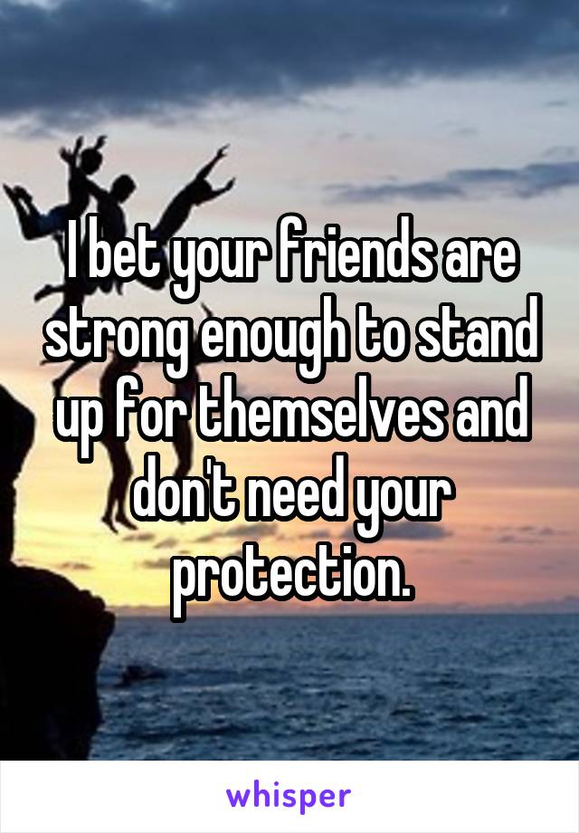 I bet your friends are strong enough to stand up for themselves and don't need your protection.