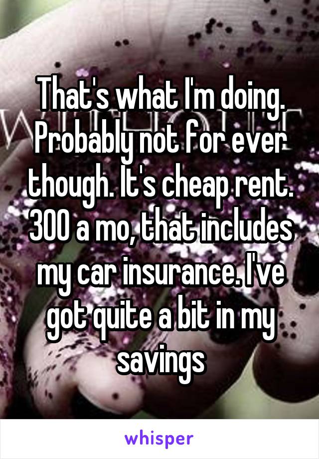 That's what I'm doing. Probably not for ever though. It's cheap rent. 300 a mo, that includes my car insurance. I've got quite a bit in my savings