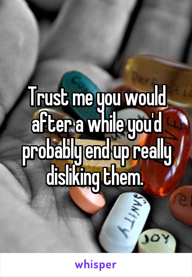 Trust me you would after a while you'd probably end up really disliking them. 