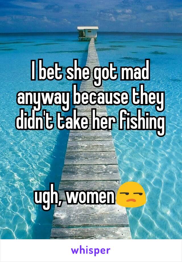 I bet she got mad anyway because they didn't take her fishing


ugh, women😒