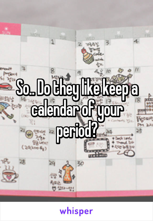 So.. Do they like keep a calendar of your period?