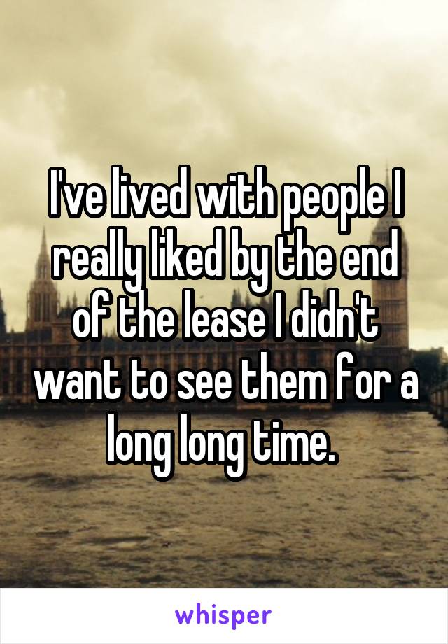 I've lived with people I really liked by the end of the lease I didn't want to see them for a long long time. 