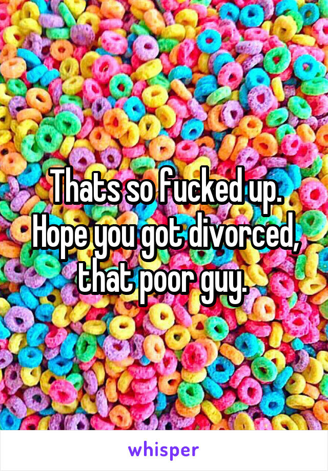 Thats so fucked up. Hope you got divorced, that poor guy. 