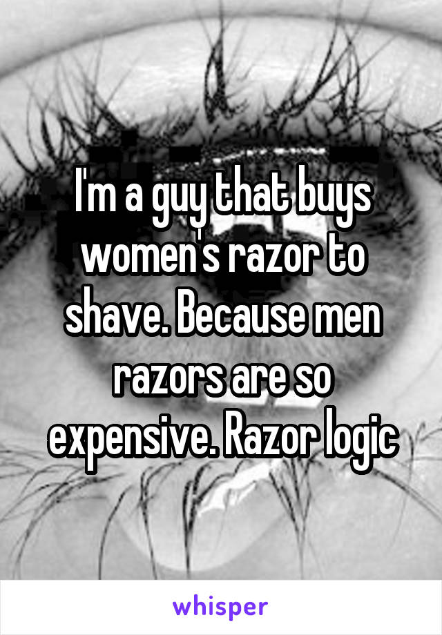 I'm a guy that buys women's razor to shave. Because men razors are so expensive. Razor logic