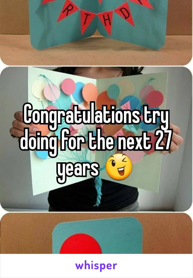 Congratulations try doing for the next 27 years 😉