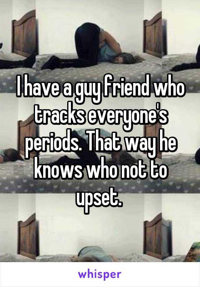 I have a guy friend who tracks everyone's periods. That way he knows who not to upset. 