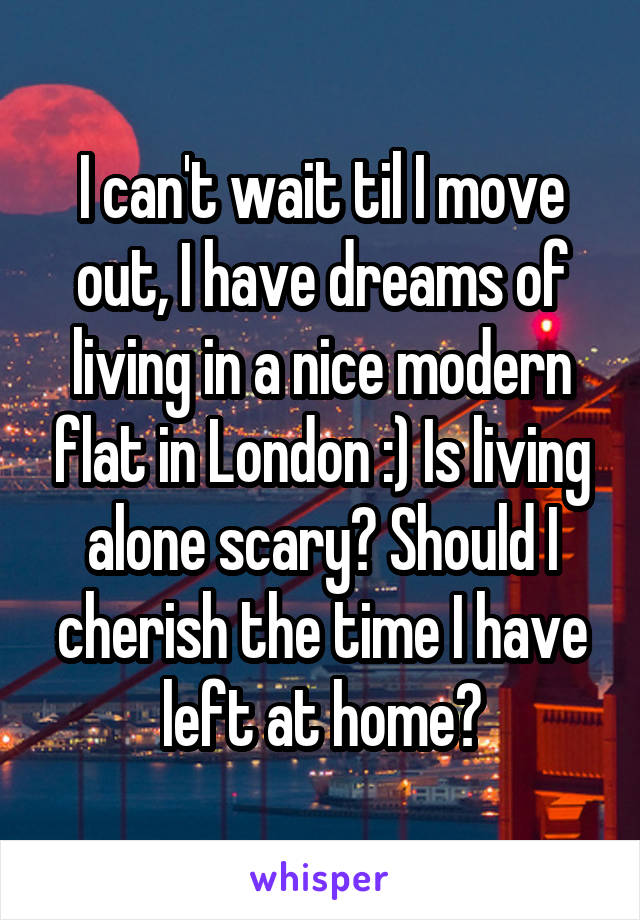 I can't wait til I move out, I have dreams of living in a nice modern flat in London :) Is living alone scary? Should I cherish the time I have left at home?