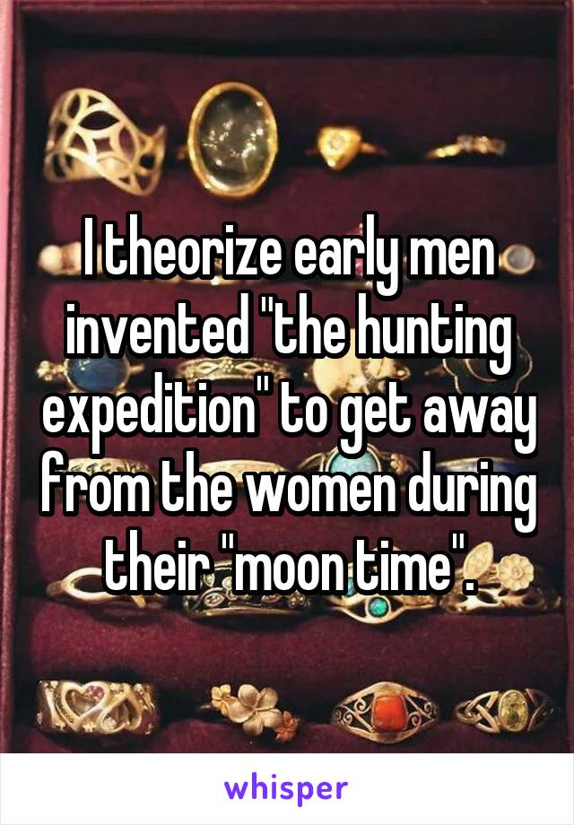 I theorize early men invented "the hunting expedition" to get away from the women during their "moon time".