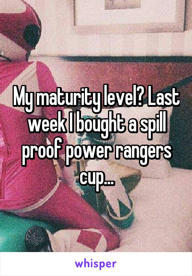 My maturity level? Last week I bought a spill proof power rangers cup...