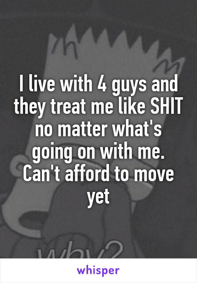 I live with 4 guys and they treat me like SHIT no matter what's going on with me. Can't afford to move yet