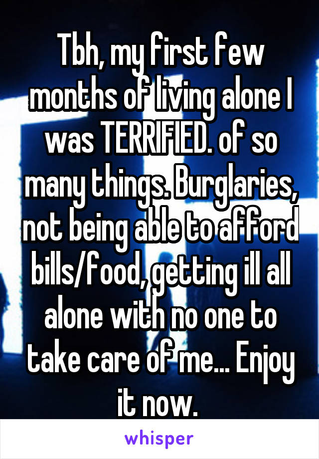 Tbh, my first few months of living alone I was TERRIFIED. of so many things. Burglaries, not being able to afford bills/food, getting ill all alone with no one to take care of me... Enjoy it now. 