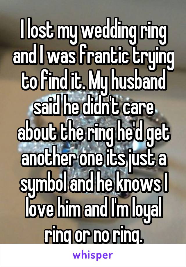 I lost my wedding ring and I was frantic trying to find it. My husband said he didn't care about the ring he'd get another one its just a symbol and he knows I love him and I'm loyal ring or no ring.