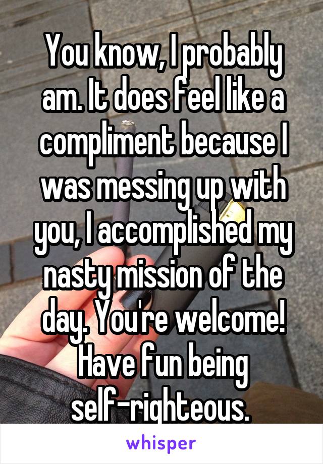 You know, I probably am. It does feel like a compliment because I was messing up with you, I accomplished my nasty mission of the day. You're welcome! Have fun being self-righteous. 