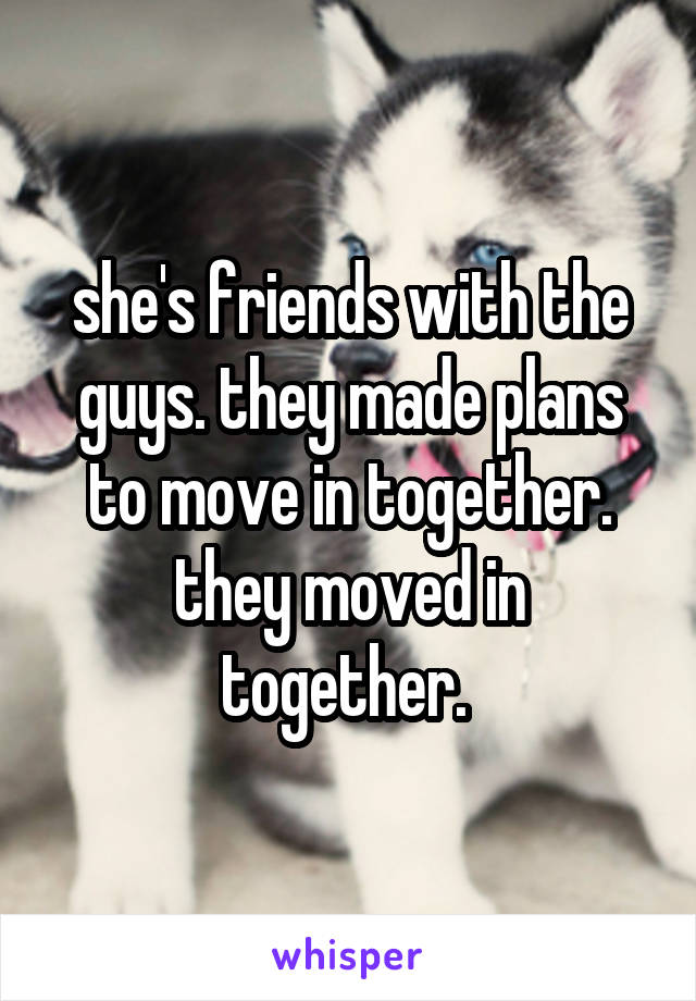 she's friends with the guys. they made plans to move in together. they moved in together. 